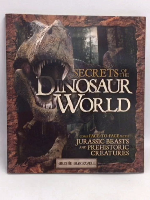 Secrets of the Dinosaur World Come Face-To-Face with Jurassic Beasts and Prehistoric Creatures - Archie Blackwell; 