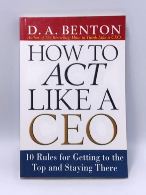 How to Act Like a CEO: 10 Rules for Getting to the Top and Staying There - D. A. Benton; 